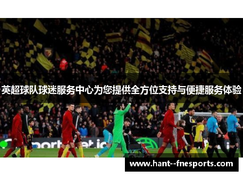 英超球队球迷服务中心为您提供全方位支持与便捷服务体验