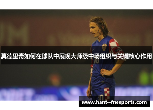 莫德里奇如何在球队中展现大师级中场组织与关键核心作用 莫德里奇如何在球队中展现大师级中场组织与关键核心作用