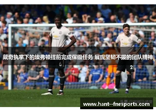 戴奇执掌下的埃弗顿提前完成保级任务 展现坚韧不拔的团队精神 戴奇执掌下的埃弗顿提前完成保级任务 展现坚韧不拔的团队精神